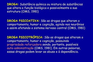 DROGA: Substância química ou mistura de substâncias
que altera a função biológica e possivelmente a sua
estrutura (OMS, 1981)


DROGA PSICOATIVA: São as drogas que alteram o
comportamento, humor e cognição, agindo nos neurônios
e assim afetando o sistema nervoso central (OMS, 1981)


DROGA PSICOTRÓPICA: São as drogas que alteram o
comportamento, humor e cognição, possuindo
propriedade reforçadora sendo, portanto, passíveis de
auto-administração (OMS, 1981). Em outras palavras,
essas drogas podem levar ao abuso e à dependência.
 