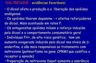 NALTREXONE - evidências favoráveis:
• O álcool afeta a produção e a liberação dos opióides
endógenos
• Os opióides liberam dopamina --> efeitos reforçadores
do álcool. Mais acentuado em ratos P.
• Os antagonistas opióides inibem o reforço induzido
pelo álcool e o comportamento consumatório geral
• Indivíduos FH+, de alto-risco genético, tem um
aumento exagerado induzido pelo álcool nos níveis de -
endorfina, e são mais responsivos ao tratamento com
naltrexone (polimorfismo no gene OPRM1 que codifica o
receptor μ opioide)
• Preparação de naltrexone Depot aumenta a aderência
 