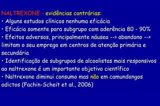 NALTREXONE - evidências contrárias:
• Alguns estudos clínicos nenhuma eficácia
• Eficácia somente para subgrupo com aderência 80 - 90%
• Efeitos adversos, principalmente náusea --> abandono -->
limitam o seu emprego em centros de atenção primária e
secundária
• Identificação de subgrupos de alcoolistas mais responsivos
ao naltrexone é um importante objetivo científico
• Naltrexone diminui consumo mas não em camundongos
adictos (Fachin-Scheit et al., 2006)
 