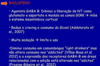 BACLOFENO

• Agonista GABA B: Diminui a liberação de NT como
glutamato e aspartato e modula os canais GIRK  inibe
o sistema mesolimbico cortical

• Reduz o craving e consumo do álcool (Addolorato et
al., 2007)

• Muita sedação  limita o uso

•Diminui consumo em camundongos “light drinkers” mas
não altera consumo nos “addicted” (Villas-Boas et al.
2012) e a expressão dos receptores GABA-B em áreas
relacionadas com a adição está alterada nos “adictos”
(Frozino-Ribeiro et al., 2012).
 