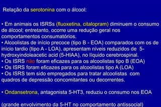 Relação da serotonina com o álcool:

• Em animais os ISRSs (fluoxetina, citalopram) diminuem o consumo
de álcool; entretanto, ocorre uma redução geral nos
comportamentos consumatórios.
• Alcoolistas de início precoce (tipo B - EOA) comparados com os de
início tardio (tipo A - LOA), apresentam níveis reduzidos de 5-
hydroxyindoleacetic acid (5-HIAA), no líquido cerebrospinal.
• Os ISRS não foram eficazes para os alcoolistas tipo B (EOA)
• Os ISRS foram eficazes para os alcoolistas tipo A (LOA)
• Os ISRS tem sido empregados para tratar alcoolistas com
quadros de depressão concomitantes ou decorrentes.

• Ondansetrona, antagonista 5-HT3, reduziu o consumo nos EOA

(grande envolvimento da 5-HT no comportamento antissocial)
 
