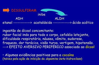 DISSULFIRAM
                          inibe
        ADH                       ALDH
etanol ------------> acetaldeido ------------> ácido acético

ingestão de álcool concomitante:
rubor facial indo para todo o corpo, cefaléia latejante,
dificuldade respiratória, náusea, vômito, sudorese,
fraqueza, dor torácica, visão turva, vertigem, hipotensão.
---> EFEITO AVERSIVO PERIFÉRICO associado ao álcool

• Algumas evidências positivas para a cocaína
(talvez pela ação de inibição da dopamina beta hidroxilase)
 