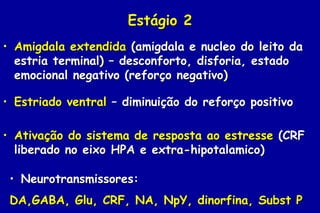 Estágio 2
• Amigdala extendida (amigdala e nucleo do leito da
  estria terminal) – desconforto, disforia, estado
  emocional negativo (reforço negativo)

• Estriado ventral – diminuição do reforço positivo

• Ativação do sistema de resposta ao estresse (CRF
  liberado no eixo HPA e extra-hipotalamico)

 • Neurotransmissores:
 DA,GABA, Glu, CRF, NA, NpY, dinorfina, Subst P
 