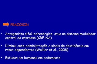 PRAZOSIN

• Antagonista alfa1-adrenérgico, atua no sistema modulador
  central do estresse (CRF-NA)

• Diminui auto-administração e sinais de abstinência em
  ratos dependentes (Walker et al., 2008)

• Estudos em humanos em andamento
 