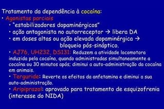 Tratamento da dependência à cocaína:
• Agonistas parciais
   • “estabilizadores dopaminérgicos”
   • ação antagonista no autorreceptor  libera DA
   • em doses altas ou ação elevada dopaminérgica 
                       bloqueio pós-sináptico.
   • AJ76, UH232, DS131: Reduzem a atividade locomotora
  induzida pela cocaína, quando administradas simultaneamente a
  cocaína ou 30 minutos após; diminui a auto-administração da cocaína
  em animais.
  • Terguride: Reverte os efeitos da anfetamina e diminui a sua
  auto-administração.
  • Aripiprazol: aprovado para tratamento de esquizofrenia
  (interesse do NIDA)
 