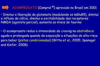 ACAMPROSATO (Campral ®) aprovado no Brasil em 2001

• Diminui a liberação do glutamato (modulando os mGluR5), diminui
o influxo de cálcio, diminui a excitabilidade dos receptores
NMDA (agonista parcial), aumenta os níveis de taurina

• O acamprosato reduz a intensidade do craving na abstinência
aguda e prolongada quando da exposição a situações de alto-risco
para beber (pistas condicionadas) (Witte et al., 2005; Spanagel
and Kiefer, 2008).
 