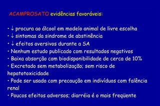 ACAMPROSATO evidências favoráveis:

•  procura ao álcool em modelo animal de livre escolha
•  sintomas da sindrome de abstinência
•  efeitos aversivos durante a SA
• Nenhum estudo publicado com resultados negativos
• Baixa absorção com biodisponibilidade de cerca de 10%
• Excretado sem metabolização; sem risco de
hepatotoxicidade
• Pode ser usado com precaução em indivíduos com falência
renal
• Poucos efeitos adversos; diarréia é o mais freqüente
 
