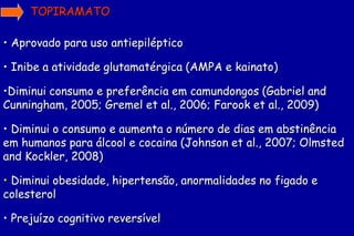 TOPIRAMATO

• Aprovado para uso antiepiléptico

• Inibe a atividade glutamatérgica (AMPA e kainato)

•Diminui consumo e preferência em camundongos (Gabriel and
Cunningham, 2005; Gremel et al., 2006; Farook et al., 2009)

• Diminui o consumo e aumenta o número de dias em abstinência
em humanos para álcool e cocaina (Johnson et al., 2007; Olmsted
and Kockler, 2008)

• Diminui obesidade, hipertensão, anormalidades no figado e
colesterol

• Prejuízo cognitivo reversível
 