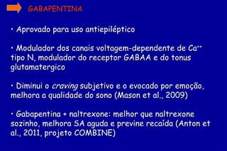 GABAPENTINA

• Aprovado para uso antiepiléptico

• Modulador dos canais voltagem-dependente de Ca++
tipo N, modulador do receptor GABAA e do tonus
glutamatergico

• Diminui o craving subjetivo e o evocado por emoção,
melhora a qualidade do sono (Mason et al., 2009)

• Gabapentina + naltrexone: melhor que naltrexone
sozinho, melhora SA aguda e previne recaída (Anton et
al., 2011, projeto COMBINE)
 