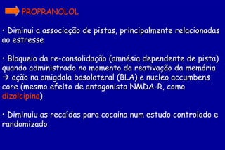 PROPRANOLOL

• Diminui a associação de pistas, principalmente relacionadas
ao estresse

• Bloqueio da re-consolidação (amnésia dependente de pista)
quando administrado no momento da reativação da memória
 ação na amigdala basolateral (BLA) e nucleo accumbens
core (mesmo efeito de antagonista NMDA-R, como
dizolcipina)

• Diminuiu as recaídas para cocaina num estudo controlado e
randomizado
 