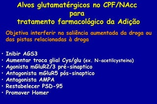 Alvos glutamatérgicos no CPF/NAcc
                       para
        tratamento farmacológico da Adição
    Objetiva interferir na saliência aumentada da droga ou
    das pistas relacionadas à droga

•   Inibir AGS3
•   Aumentar troca glial Cys/glu (ex. N-acetilcysteina)
•   Agonista mGluR2/3 pré-sinaptico
•   Antagonista mGluR5 pós-sinaptico
•   Antagonista AMPA
•   Restabelecer PSD-95
•   Promover Homer
 