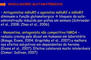 MODULADORES GLUTAMATERGICOS

• Antagonistas mGluR5 e agonistas mGluR2 e mGluR3
diminuem a função glutamatergica  bloqueio da auto-
administração induzida por pistas em animais (Schroeder
et al., 2008; Zhao et al., 2006)

• Memantina, antagonista não competitivo NMDA –
reduziu craving pelo álcool em humanos em laboratório
(Bisaga; Evans, 2004; Krupitsky et al., 2007) e melhora
nos efeitos subjetivos em dependentes de heroina
(Evans et al., 2007). Efeitos colaterais muito intoleráveis
(Comer; Sullivan, 2007)
 