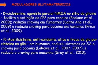 MODULADORES GLUTAMATERGICOS

• D-cicloserina, agonista parcial NMDA no sitio da glicina
– facilita a extinção do CPP para cocaina (Paolone et al.,
2009); reduziu craving em fumantes (Santa Ana et al.,
2009) e reduziu craving para cocaina em humanos (Price
et al., 2009).

• N-Acetilcisteina, anti-oxidante, ativa a troca de glu por
cisteina na glia – em humanos, reduziu sintomas da SA e
craving para cocaina (LaRowe et al., 2007, 2007), e
reduziu o craving para maconha (Gray et al., 2010).
 