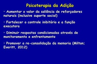 Psicoterapia da Adição
• Aumentar o valor da saliência de reforçadores
naturais (inclusive suporte social)
• Fortalecer o controle inibitório e a função
executora
• Diminuir respostas condicionadas através de
monitoramento e enfrentamento
• Promover a re-consolidação da memoria (Milton;
Everitt, 2012)
 