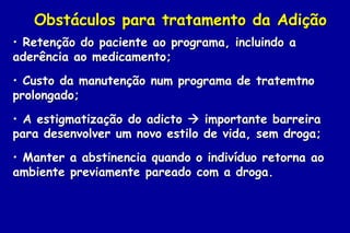 Obstáculos para tratamento da Adição
• Retenção do paciente ao programa, incluindo a
aderência ao medicamento;
• Custo da manutenção num programa de tratemtno
prolongado;
• A estigmatização do adicto  importante barreira
para desenvolver um novo estilo de vida, sem droga;
• Manter a abstinencia quando o indivíduo retorna ao
ambiente previamente pareado com a droga.
 