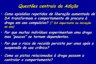 Questões centrais da Adição
• Como episódios repetidos de liberação aumentada de
 DA transformam o comportamento de procura à
 droga em uso compulsivo? ( DA importante na iniciação
 ao uso)
• Por que muitos indivíduos experimentam uma droga
 mas “poucos” se tornam dependentes.
• Por que o risco de recaída persiste por anos após a
 suspensão do uso crônico?

• Como as pistas relacionadas à droga passam a
 controlar o comportamento?
 
