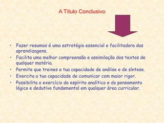 A Título Conclusivo
• Fazer resumos é uma estratégia essencial e facilitadora das
aprendizagens.
• Facilita uma melhor compreensão e assimilação dos textos de
qualquer matéria.
• Permite que treines a tua capacidade de análise e de síntese.
• Exercita a tua capacidade de comunicar com maior rigor.
• Possibilita o exercício do espírito analítico e do pensamento
lógico e dedutivo fundamental em qualquer área curricular.
 