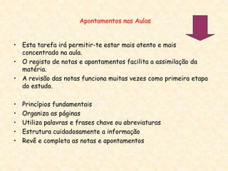 Apontamentos nas Aulas
• Esta tarefa irá permitir-te estar mais atento e mais
concentrado na aula.
• O registo de notas e apontamentos facilita a assimilação da
matéria.
• A revisão das notas funciona muitas vezes como primeira etapa
do estudo.
• Princípios fundamentais
• Organiza as páginas
• Utiliza palavras e frases chave ou abreviaturas
• Estrutura cuidadosamente a informação
• Revê e completa as notas e apontamentos
 