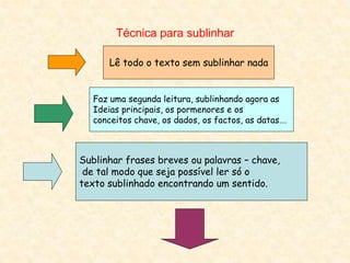 Técnica para sublinhar
Lê todo o texto sem sublinhar nada
Faz uma segunda leitura, sublinhando agora as
Ideias principais, os pormenores e os
conceitos chave, os dados, os factos, as datas….
Sublinhar frases breves ou palavras – chave,
de tal modo que seja possível ler só o
texto sublinhado encontrando um sentido.
 