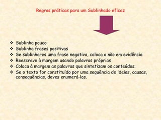 Regras práticas para um Sublinhado eficaz
 Sublinha pouco
 Sublinha frases positivas
 Se sublinhares uma frase negativa, coloca o não em evidência
 Reescreve à margem usando palavras próprias
 Coloca à margem as palavras que sintetizam os conteúdos.
 Se o texto for constituído por uma sequência de ideias, causas,
consequências, deves enumerá-los.
 