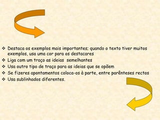  Destaca os exemplos mais importantes; quando o texto tiver muitos
exemplos, usa uma cor para os destacares
 Liga com um traço as ideias semelhantes
 Usa outro tipo de traço para as ideias que se opõem
 Se fizeres apontamentos coloca-os à parte, entre parênteses rectos
 Usa sublinhados diferentes.
 