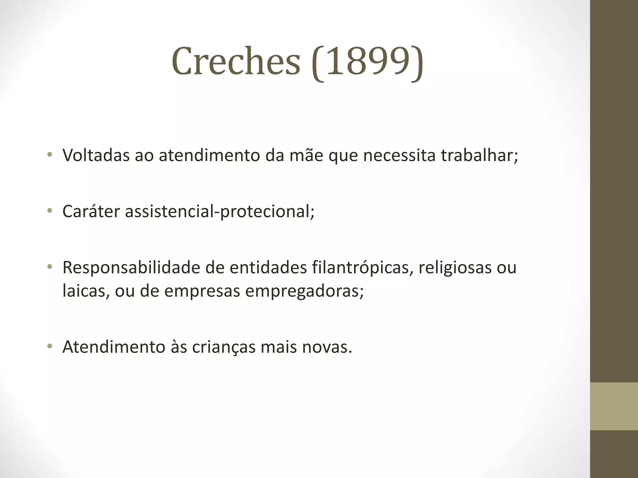 Creches (1899)
• Voltadas ao atendimento da mãe que necessita trabalhar;
• Caráter assistencial-protecional;
• Responsabilidade de entidades filantrópicas, religiosas ou
laicas, ou de empresas empregadoras;
• Atendimento às crianças mais novas.
 