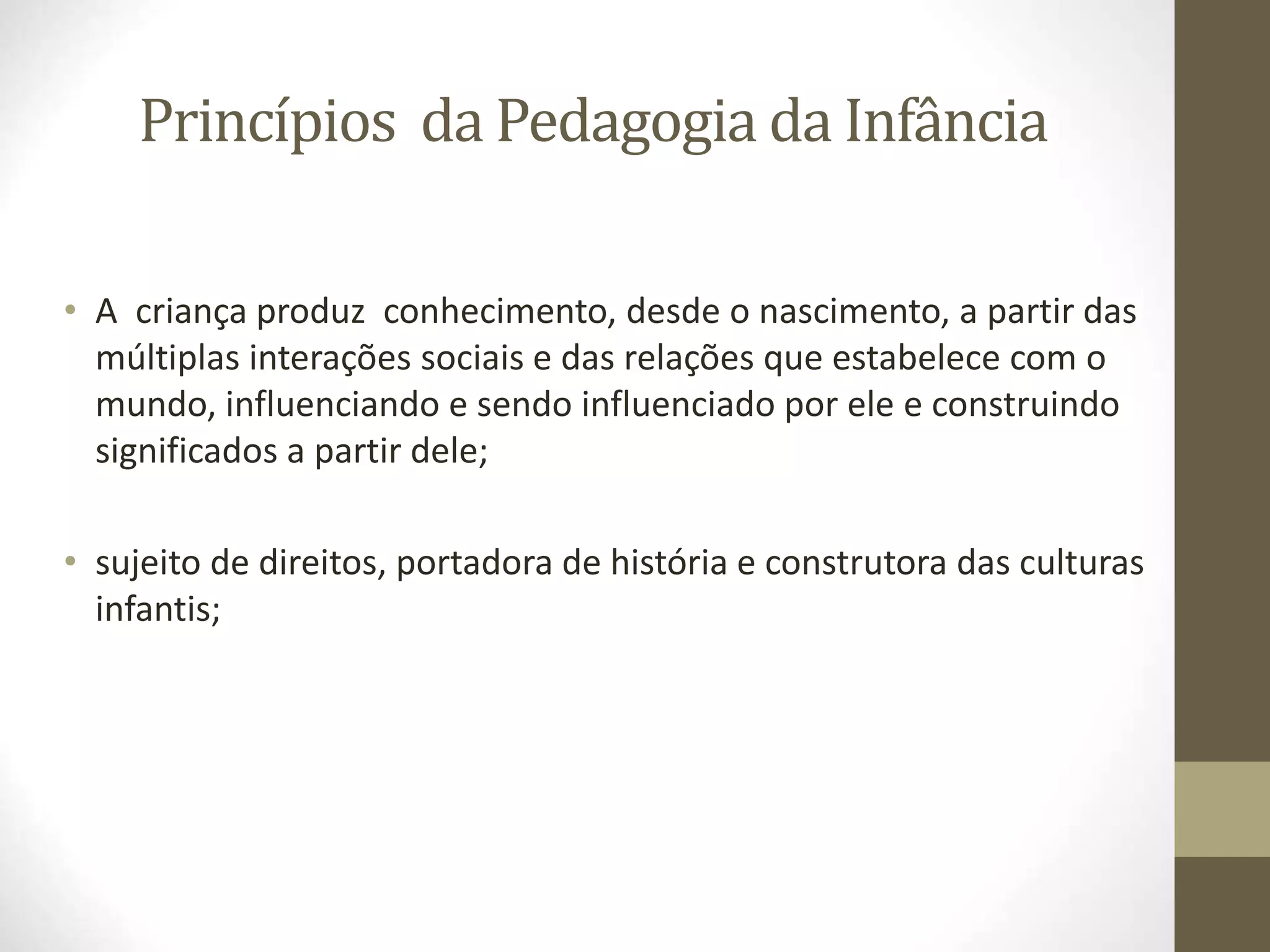 Princípios da Pedagogia da Infância
• A criança produz conhecimento, desde o nascimento, a partir das
múltiplas interações sociais e das relações que estabelece com o
mundo, influenciando e sendo influenciado por ele e construindo
significados a partir dele;
• sujeito de direitos, portadora de história e construtora das culturas
infantis;
 