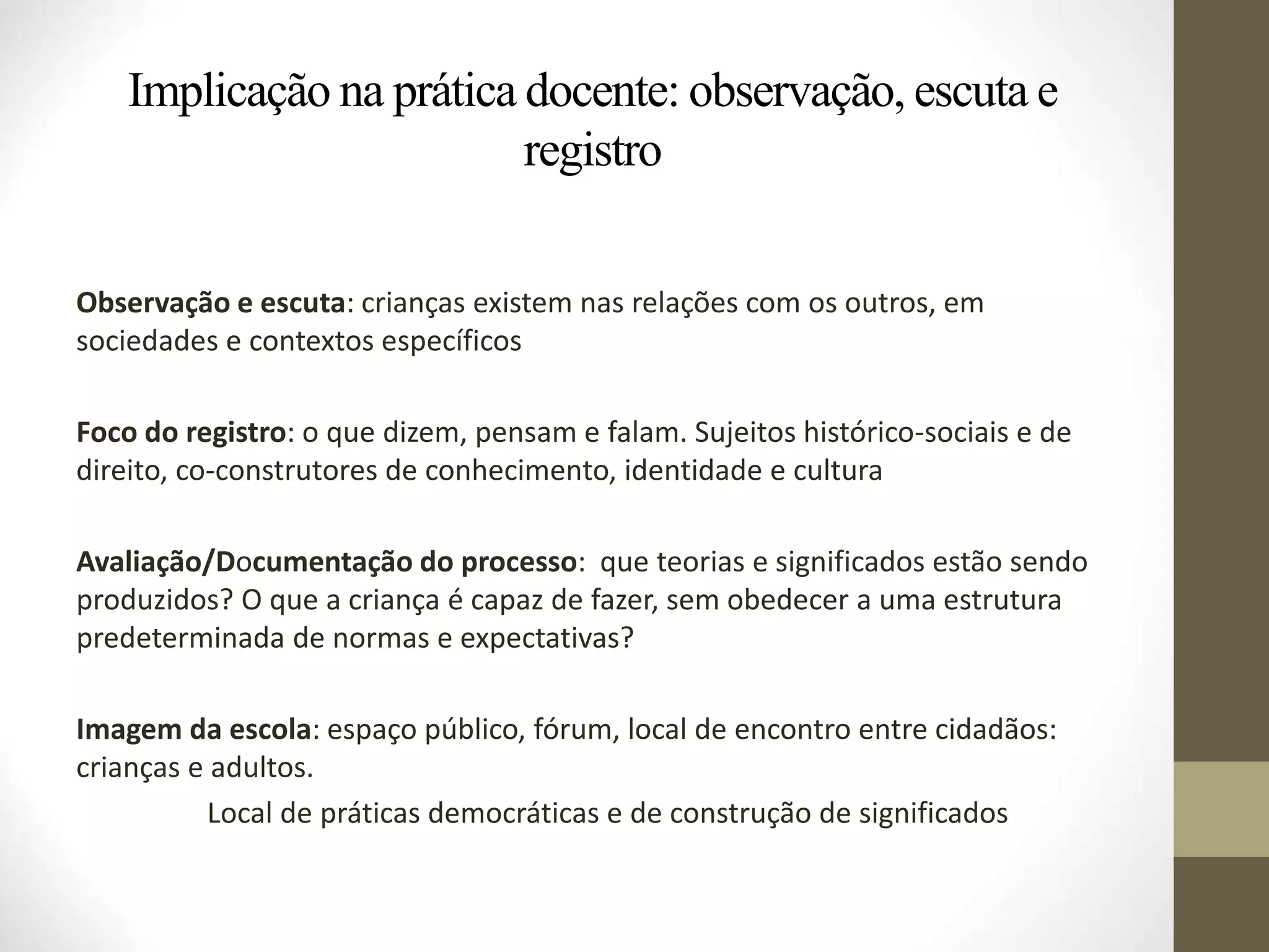 Implicação na prática docente: observação, escuta e
registro
Observação e escuta: crianças existem nas relações com os outros, em
sociedades e contextos específicos
Foco do registro: o que dizem, pensam e falam. Sujeitos histórico-sociais e de
direito, co-construtores de conhecimento, identidade e cultura
Avaliação/Documentação do processo: que teorias e significados estão sendo
produzidos? O que a criança é capaz de fazer, sem obedecer a uma estrutura
predeterminada de normas e expectativas?
Imagem da escola: espaço público, fórum, local de encontro entre cidadãos:
crianças e adultos.
Local de práticas democráticas e de construção de significados
 
