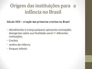 Origem das instituições para a
infância no Brasil
Século XIX – criação das primeiras creches no Brasil
• Atendimento à criança pequena apresenta concepções
divergentes sobre sua finalidade social  diferentes
instituições:
• Creches
• Jardins-de-infância
• Parques Infantis
 