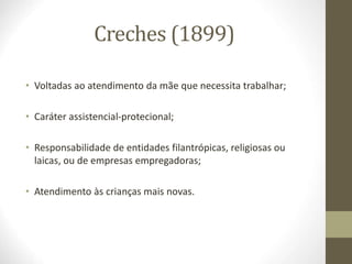 Creches (1899)
• Voltadas ao atendimento da mãe que necessita trabalhar;
• Caráter assistencial-protecional;
• Responsabilidade de entidades filantrópicas, religiosas ou
laicas, ou de empresas empregadoras;
• Atendimento às crianças mais novas.
 