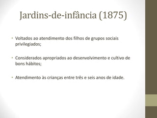 Jardins-de-infância (1875)
• Voltados ao atendimento dos filhos de grupos sociais
privilegiados;
• Considerados apropriados ao desenvolvimento e cultivo de
bons hábitos;
• Atendimento às crianças entre três e seis anos de idade.
 