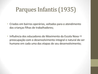 Parques Infantis (1935)
• Criados em bairros operários, voltados para o atendimento
das crianças filhas de trabalhadores;
• Influência dos educadores do Movimento da Escola Nova 
preocupação com o desenvolvimento integral e natural do ser
humano em cada uma das etapas de seu desenvolvimento;
 