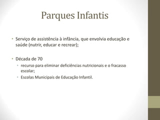 Parques Infantis
• Serviço de assistência à infância, que envolvia educação e
saúde (nutrir, educar e recrear);
• Década de 70
• recurso para eliminar deficiências nutricionais e o fracasso
escolar;
• Escolas Municipais de Educação Infantil.
 