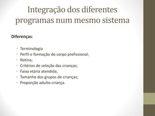 Integração dos diferentes
programas num mesmo sistema
Diferenças:
• Terminologia
• Perfil e formação do corpo profissional;
• Rotina;
• Critérios de seleção das crianças;
• Faixa etária atendida;
• Tamanho dos grupos de crianças;
• Proporção adulto-criança.
 