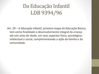 Da Educação Infantil
LDB 9394/96
Art. 29 – A Educação Infantil, primeira etapa da Educação Básica,
tem como finalidade o desenvolvimento integral da criança
até seis anos de idade, em seus aspectos físico, psicológico,
intelectual e social, complementando a ação da família e da
comunidade.
 