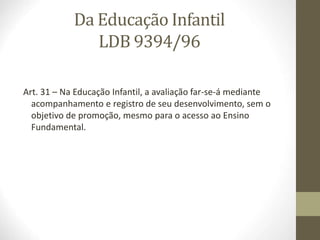 Da Educação Infantil
LDB 9394/96
Art. 31 – Na Educação Infantil, a avaliação far-se-á mediante
acompanhamento e registro de seu desenvolvimento, sem o
objetivo de promoção, mesmo para o acesso ao Ensino
Fundamental.
 
