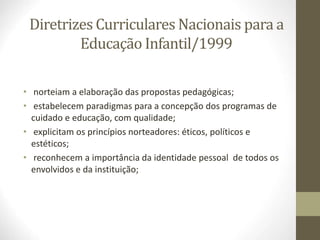 Diretrizes Curriculares Nacionais para a
Educação Infantil/1999
• norteiam a elaboração das propostas pedagógicas;
• estabelecem paradigmas para a concepção dos programas de
cuidado e educação, com qualidade;
• explicitam os princípios norteadores: éticos, políticos e
estéticos;
• reconhecem a importância da identidade pessoal de todos os
envolvidos e da instituição;
 
