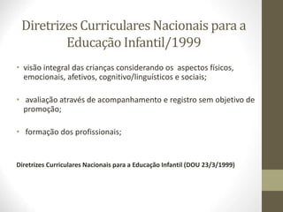 Diretrizes Curriculares Nacionais para a
Educação Infantil/1999
• visão integral das crianças considerando os aspectos físicos,
emocionais, afetivos, cognitivo/linguísticos e sociais;
• avaliação através de acompanhamento e registro sem objetivo de
promoção;
• formação dos profissionais;
Diretrizes Curriculares Nacionais para a Educação Infantil (DOU 23/3/1999)
 