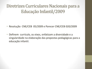 Diretrizes Curriculares Nacionais para a
Educação Infantil/2009
• Resolução CNE/CEB 05/2009 e Parecer CNE/CEB 020/2009
• Definem currículo, os eixos, enfatizam a diversidade e a
singularidade na elaboração das propostas pedagógicas para a
educação infantil.
 