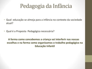 Pedagogia da Infância
• Qual educação se almeja para a infância no contexto da sociedade
atual?
• Qual é a Proposta Pedagógica necessária?
A forma como concebemos a criança vai interferir nas nossas
escolhas e na forma como organizamos o trabalho pedagógico na
Educação Infantil
 