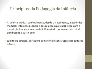Princípios da Pedagogia da Infância
• A criança produz conhecimento, desde o nascimento, a partir das
múltiplas interações sociais e das relações que estabelece com o
mundo, influenciando e sendo influenciado por ele e construindo
significados a partir dele;
• sujeito de direitos, portadora de história e construtora das culturas
infantis;
 