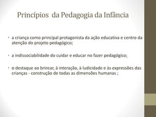 Princípios da Pedagogia da Infância
• a criança como principal protagonista da ação educativa e centro da
atenção do projeto pedagógico;
• a indissociabilidade do cuidar e educar no fazer pedagógico;
• o destaque ao brincar, à interação, à ludicidade e às expressões das
crianças - construção de todas as dimensões humanas ;
 