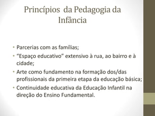 Princípios da Pedagogia da
Infância
• Parcerias com as famílias;
• “Espaço educativo” extensivo à rua, ao bairro e à
cidade;
• Arte como fundamento na formação dos/das
profissionais da primeira etapa da educação básica;
• Continuidade educativa da Educação Infantil na
direção do Ensino Fundamental.
 