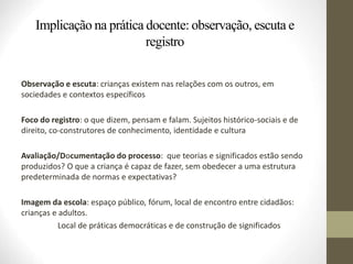 Implicação na prática docente: observação, escuta e
registro
Observação e escuta: crianças existem nas relações com os outros, em
sociedades e contextos específicos
Foco do registro: o que dizem, pensam e falam. Sujeitos histórico-sociais e de
direito, co-construtores de conhecimento, identidade e cultura
Avaliação/Documentação do processo: que teorias e significados estão sendo
produzidos? O que a criança é capaz de fazer, sem obedecer a uma estrutura
predeterminada de normas e expectativas?
Imagem da escola: espaço público, fórum, local de encontro entre cidadãos:
crianças e adultos.
Local de práticas democráticas e de construção de significados
 