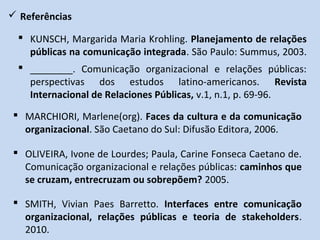  Referências
 KUNSCH, Margarida Maria Krohling. Planejamento de relações
públicas na comunicação integrada. São Paulo: Summus, 2003.
 OLIVEIRA, Ivone de Lourdes; Paula, Carine Fonseca Caetano de.
Comunicação organizacional e relações públicas: caminhos que
se cruzam, entrecruzam ou sobrepõem? 2005.
 ________. Comunicação organizacional e relações públicas:
perspectivas dos estudos latino-americanos. Revista
Internacional de Relaciones Públicas, v.1, n.1, p. 69-96.
 SMITH, Vivian Paes Barretto. Interfaces entre comunicação
organizacional, relações públicas e teoria de stakeholders.
2010.
 MARCHIORI, Marlene(org). Faces da cultura e da comunicação
organizacional. São Caetano do Sul: Difusão Editora, 2006.
 