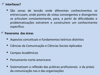  Interfaces?
 São zonas de tensão onde diferentes conhecimentos se
entrecruzam, onde pontos de vistas convergentes e divergentes
se articulam constantemente, para, a partir de dificuldades e
problematizações extraírem e construírem um conhecimento
específico.
 Panorama das áreas
 Aspectos conceituais e fundamentos teóricos distintos
 Ciências da Comunicação e Ciências Sociais Aplicadas
 Campos Acadêmicos
 Pensamento norte-americano
 Sistematizam a reflexão das práticas profissionais e da práxis
da comunicação nas e das organizações
 