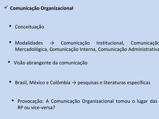  Comunicação Organizacional
 Visão abrangente da comunicação
 Modalidades → Comunicação Institucional, Comunicação
Mercadológica, Comunicação Interna, Comunicação Administrativa
 Conceituação
 Brasil, México e Colômbia → pesquisas e literaturas específicas
 Provocação: A Comunicação Organizacional tomou o lugar das
RP ou vice-versa?
 