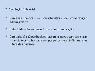  Revolução industrial
 Primeiras práticas → características de comunicação
administrativa
 Industrialização → novas formas de comunicação
 Comunicação Organizacional assumiu novas características
→ mais técnica baseada em pesquisas de opinião entre os
diferentes públicos
 
