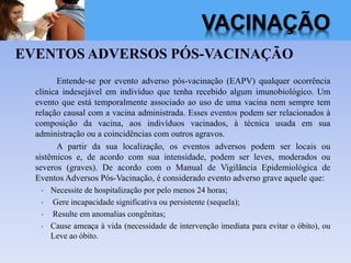VACINAÇÃO
EVENTOS ADVERSOS PÓS-VACINAÇÃO
Entende-se por evento adverso pós-vacinação (EAPV) qualquer ocorrência
clínica indesejável em indivíduo que tenha recebido algum imunobiológico. Um
evento que está temporalmente associado ao uso de uma vacina nem sempre tem
relação causal com a vacina administrada. Esses eventos podem ser relacionados à
composição da vacina, aos indivíduos vacinados, à técnica usada em sua
administração ou a coincidências com outros agravos.
A partir da sua localização, os eventos adversos podem ser locais ou
sistêmicos e, de acordo com sua intensidade, podem ser leves, moderados ou
severos (graves). De acordo com o Manual de Vigilância Epidemiológica de
Eventos Adversos Pós-Vacinação, é considerado evento adverso grave aquele que:
• Necessite de hospitalização por pelo menos 24 horas;
• Gere incapacidade significativa ou persistente (sequela);
• Resulte em anomalias congênitas;
• Cause ameaça à vida (necessidade de intervenção imediata para evitar o óbito), ou
Leve ao óbito.
 