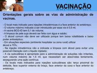 VACINAÇÃO
Orientações gerais sobre as vias de administração de
vacinas.
- O local mais indicado para injeções intradérmicas é a face anterior do antebraço;
- O volume máximo indicado a ser introduzido por essa via é 0,5 ml;
- A vacina BCG-ID tem 0,1 de volume;
- A limpeza de pele suja deverá ser feita com água e sabão;
- O álcool comum não deve ser utilizado porque tem baixa volatilidade e baixo
poder antisséptico;
- Em situações especiais (ambiente hospitalar ou zona rural) utilizar
álcool a 70%;
- Na injeção intradérmica não e indicada a limpeza com álcool para evitar uma
possível interação com o liquido injetado;
- A via subcutânea é apropriada para a administração de soluções não irritantes,
num volume máximo de 1,5 ml, que necessitam ser absorvidas lentamente,
assegurando uma ação contínua;
- Os locais mais indicados para injeções subcutâneas são: terço proximal do
deltoide, face superior externa do braço, face anterior da coxa e face anterior do
antebraço.
 